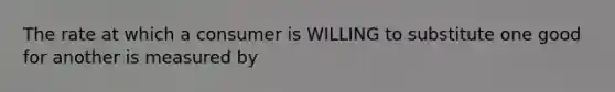 The rate at which a consumer is WILLING to substitute one good for another is measured by