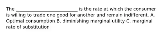 The ___________________________ is the rate at which the consumer is willing to trade one good for another and remain indifferent. A. Optimal consumption B. diminishing marginal utility C. marginal rate of substitution