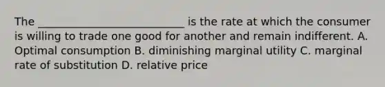 The ___________________________ is the rate at which the consumer is willing to trade one good for another and remain indifferent. A. Optimal consumption B. diminishing marginal utility C. marginal rate of substitution D. relative price