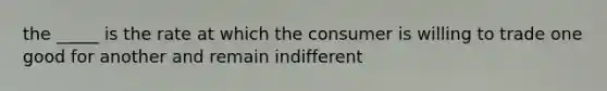 the _____ is the rate at which the consumer is willing to trade one good for another and remain indifferent