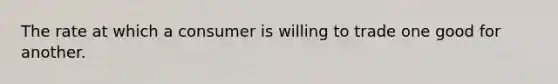 The rate at which a consumer is willing to trade one good for another.