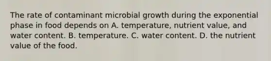 The rate of contaminant microbial growth during the exponential phase in food depends on A. temperature, nutrient value, and water content. B. temperature. C. water content. D. the nutrient value of the food.