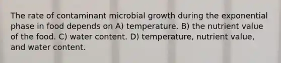 The rate of contaminant microbial growth during the exponential phase in food depends on A) temperature. B) the nutrient value of the food. C) water content. D) temperature, nutrient value, and water content.