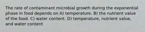 The rate of contaminant microbial growth during the exponential phase in food depends on A) temperature. B) the nutrient value of the food. C) water content. D) temperature, nutrient value, and water content