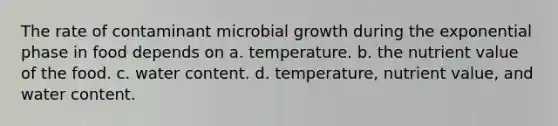 The rate of contaminant microbial growth during the exponential phase in food depends on a. temperature. b. the nutrient value of the food. c. water content. d. temperature, nutrient value, and water content.