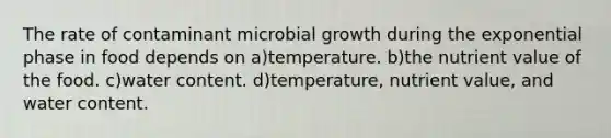 The rate of contaminant microbial growth during the exponential phase in food depends on a)temperature. b)the nutrient value of the food. c)water content. d)temperature, nutrient value, and water content.