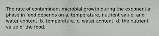 The rate of contaminant microbial growth during the exponential phase in food depends on a. temperature, nutrient value, and water content. b. temperature. c. water content. d. the nutrient value of the food.