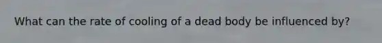 What can the rate of cooling of a dead body be influenced by?