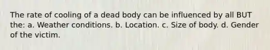 The rate of cooling of a dead body can be influenced by all BUT the: a. Weather conditions. b. Location. c. Size of body. d. Gender of the victim.