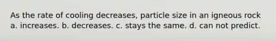 As the rate of cooling decreases, particle size in an igneous rock a. increases. b. decreases. c. stays the same. d. can not predict.