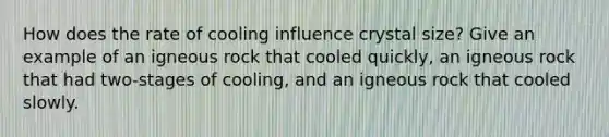 How does the rate of cooling influence crystal size? Give an example of an igneous rock that cooled quickly, an igneous rock that had two-stages of cooling, and an igneous rock that cooled slowly.