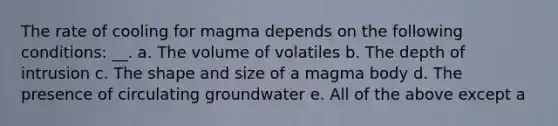 The rate of cooling for magma depends on the following conditions: __. a. The volume of volatiles b. The depth of intrusion c. The shape and size of a magma body d. The presence of circulating groundwater e. All of the above except a