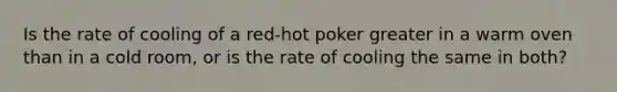 Is the rate of cooling of a red-hot poker greater in a warm oven than in a cold room, or is the rate of cooling the same in both?