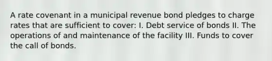 A rate covenant in a municipal revenue bond pledges to charge rates that are sufficient to cover: I. Debt service of bonds II. The operations of and maintenance of the facility III. Funds to cover the call of bonds.