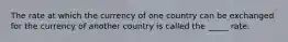 The rate at which the currency of one country can be exchanged for the currency of another country is called the _____ rate.