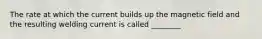 ​The rate at which the current builds up the magnetic field and the resulting welding current is called ________