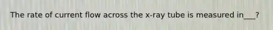 The rate of current flow across the x-ray tube is measured in___?