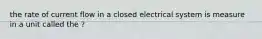 the rate of current flow in a closed electrical system is measure in a unit called the ?