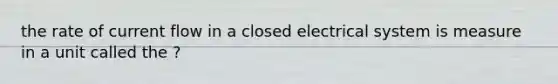 the rate of current flow in a closed electrical system is measure in a unit called the ?