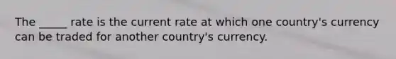 The _____ rate is the current rate at which one country's currency can be traded for another country's currency.