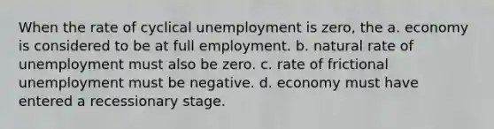 When the rate of cyclical unemployment is zero, the a. economy is considered to be at full employment. b. natural rate of unemployment must also be zero. c. rate of frictional unemployment must be negative. d. economy must have entered a recessionary stage.