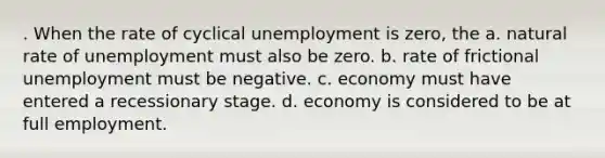 . When the rate of cyclical unemployment is zero, the a. natural rate of unemployment must also be zero. b. rate of frictional unemployment must be negative. c. economy must have entered a recessionary stage. d. economy is considered to be at full employment.