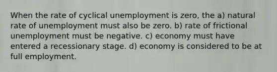 When the rate of cyclical unemployment is zero, the a) natural rate of unemployment must also be zero. b) rate of frictional unemployment must be negative. c) economy must have entered a recessionary stage. d) economy is considered to be at full employment.