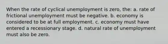 When the rate of cyclical unemployment is zero, the: a. rate of frictional unemployment must be negative. b. economy is considered to be at full employment. c. economy must have entered a recessionary stage. d. natural rate of unemployment must also be zero.