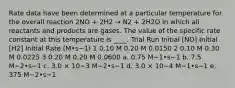 Rate data have been determined at a particular temperature for the overall reaction 2NO + 2H2 → Ν2 + 2H2O in which all reactants and products are gases. The value of the specific rate constant at this temperature is ____. Trial Run Initial [NO] Initial [H2] Initial Rate (M•s−1) 1 0.10 M 0.20 M 0.0150 2 0.10 M 0.30 M 0.0225 3 0.20 M 0.20 M 0.0600 a. 0.75 M−1•s−1 b. 7.5 M−2•s−1 c. 3.0 × 10−3 M−2•s−1 d. 3.0 × 10−4 M−1•s−1 e. 375 M−2•s−1