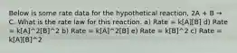 Below is some rate data for the hypothetical reaction, 2A + B → C. What is the rate law for this reaction. a) Rate = k[A][B] d) Rate = k[A]^2[B]^2 b) Rate = k[A]^2[B] e) Rate = k[B]^2 c) Rate = k[A][B]^2