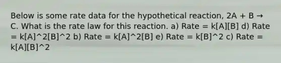 Below is some rate data for the hypothetical reaction, 2A + B → C. What is the rate law for this reaction. a) Rate = k[A][B] d) Rate = k[A]^2[B]^2 b) Rate = k[A]^2[B] e) Rate = k[B]^2 c) Rate = k[A][B]^2