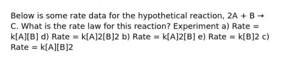 Below is some rate data for the hypothetical reaction, 2A + B → C. What is the rate law for this reaction? Experiment a) Rate = k[A][B] d) Rate = k[A]2[B]2 b) Rate = k[A]2[B] e) Rate = k[B]2 c) Rate = k[A][B]2