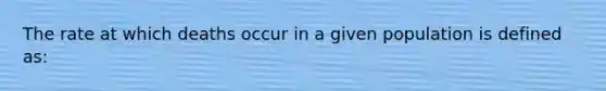 The rate at which deaths occur in a given population is defined as: