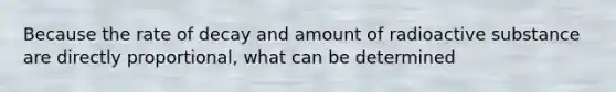 Because the rate of decay and amount of radioactive substance are directly proportional, what can be determined