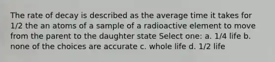 The rate of decay is described as the average time it takes for 1/2 the an atoms of a sample of a radioactive element to move from the parent to the daughter state Select one: a. 1/4 life b. none of the choices are accurate c. whole life d. 1/2 life