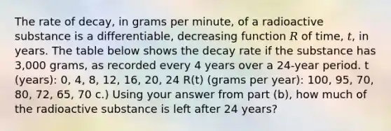 The rate of decay, in grams per minute, of a radioactive substance is a differentiable, decreasing function 𝑅 of time, 𝑡, in years. The table below shows the decay rate if the substance has 3,000 grams, as recorded every 4 years over a 24-year period. t (years): 0, 4, 8, 12, 16, 20, 24 R(t) (grams per year): 100, 95, 70, 80, 72, 65, 70 c.) Using your answer from part (b), how much of the radioactive substance is left after 24 years?