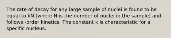 The rate of decay for any large sample of nuclei is found to be equal to kN (where N is the number of nuclei in the sample) and follows -order kinetics. The constant k is characteristic for a specific nucleus.