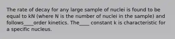 The rate of decay for any large sample of nuclei is found to be equal to kN (where N is the number of nuclei in the sample) and follows____order kinetics. The____ constant k is characteristic for a specific nucleus.