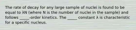 The rate of decay for any large sample of nuclei is found to be equal to λN (where N is the number of nuclei in the sample) and follows _____-order kinetics. The _____ constant λ is characteristic for a specific nucleus.