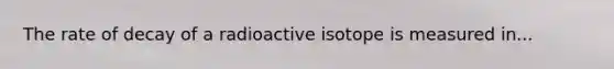 The rate of decay of a radioactive isotope is measured in...