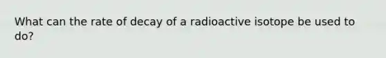 What can the rate of decay of a radioactive isotope be used to do?