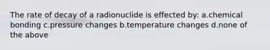 The rate of decay of a radionuclide is effected by: a.chemical bonding c.pressure changes b.temperature changes d.none of the above