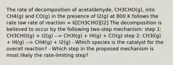 The rate of decomposition of acetaldehyde, CH3CHO(g), into CH4(g) and CO(g) in the presence of I2(g) at 800 K follows the rate law rate of reaction = k[CH3CHO][I2] The decomposition is believed to occur by the following two-step mechanism: step 1: CH3CHO(g) + I2(g) --> CH3I(g) + HI(g) + CO(g) step 2: CH3I(g) + HI(g) --> CH4(g) + I2(g) - Which species is the catalyst for the overall reaction? - Which step in the proposed mechanism is most likely the rate-limiting step?