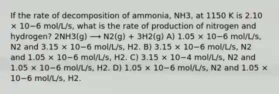 If the rate of decomposition of ammonia, NH3, at 1150 K is 2.10 × 10−6 mol/L/s, what is the rate of production of nitrogen and hydrogen? 2NH3(g) ⟶ N2(g) + 3H2(g) A) 1.05 × 10−6 mol/L/s, N2 and 3.15 × 10−6 mol/L/s, H2. B) 3.15 × 10−6 mol/L/s, N2 and 1.05 × 10−6 mol/L/s, H2. C) 3.15 × 10−4 mol/L/s, N2 and 1.05 × 10−6 mol/L/s, H2. D) 1.05 × 10−6 mol/L/s, N2 and 1.05 × 10−6 mol/L/s, H2.