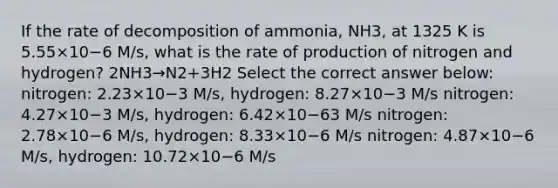 If the rate of decomposition of ammonia, NH3, at 1325 K is 5.55×10−6 M/s, what is the rate of production of nitrogen and hydrogen? 2NH3→N2+3H2 Select the correct answer below: nitrogen: 2.23×10−3 M/s, hydrogen: 8.27×10−3 M/s nitrogen: 4.27×10−3 M/s, hydrogen: 6.42×10−63 M/s nitrogen: 2.78×10−6 M/s, hydrogen: 8.33×10−6 M/s nitrogen: 4.87×10−6 M/s, hydrogen: 10.72×10−6 M/s