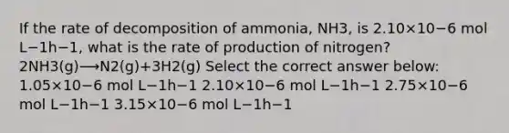 If the rate of decomposition of ammonia, NH3, is 2.10×10−6 mol L−1h−1, what is the rate of production of nitrogen? 2NH3(g)⟶N2(g)+3H2(g) Select the correct answer below: 1.05×10−6 mol L−1h−1 2.10×10−6 mol L−1h−1 2.75×10−6 mol L−1h−1 3.15×10−6 mol L−1h−1