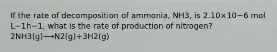 If the rate of decomposition of ammonia, NH3, is 2.10×10−6 mol L−1h−1, what is the rate of production of nitrogen? 2NH3(g)⟶N2(g)+3H2(g)