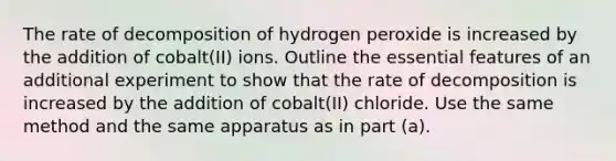 The rate of decomposition of hydrogen peroxide is increased by the addition of cobalt(II) ions. Outline the essential features of an additional experiment to show that the rate of decomposition is increased by the addition of cobalt(II) chloride. Use the same method and the same apparatus as in part (a).