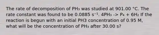 The rate of decomposition of PH₃ was studied at 901.00 °C. The rate constant was found to be 0.0885 s⁻¹. 4PH₃ -> P₄ + 6H₂ If the reaction is begun with an initial PH3 concentration of 0.95 M, what will be the concentration of PH₃ after 30.00 s?