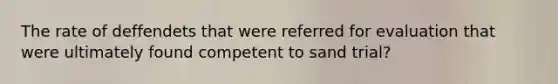 The rate of deffendets that were referred for evaluation that were ultimately found competent to sand trial?